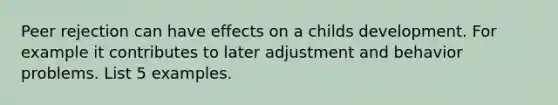 Peer rejection can have effects on a childs development. For example it contributes to later adjustment and behavior problems. List 5 examples.