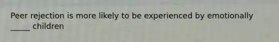 Peer rejection is more likely to be experienced by emotionally _____ children