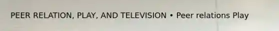 PEER RELATION, PLAY, AND TELEVISION • Peer relations Play