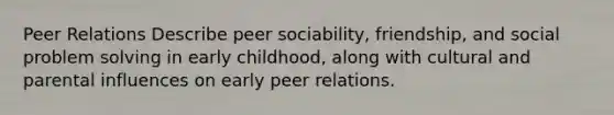 Peer Relations Describe peer sociability, friendship, and social problem solving in early childhood, along with cultural and parental influences on early peer relations.