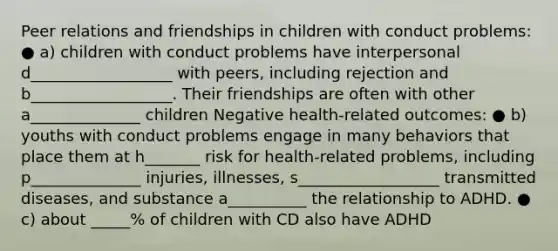 Peer relations and friendships in children with conduct problems: ● a) children with conduct problems have interpersonal d__________________ with peers, including rejection and b__________________. Their friendships are often with other a______________ children Negative health-related outcomes: ● b) youths with conduct problems engage in many behaviors that place them at h_______ risk for health-related problems, including p______________ injuries, illnesses, s__________________ transmitted diseases, and substance a__________ the relationship to ADHD. ● c) about _____% of children with CD also have ADHD