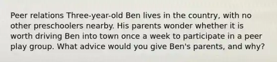 Peer relations Three-year-old Ben lives in the country, with no other preschoolers nearby. His parents wonder whether it is worth driving Ben into town once a week to participate in a peer play group. What advice would you give Ben's parents, and why?