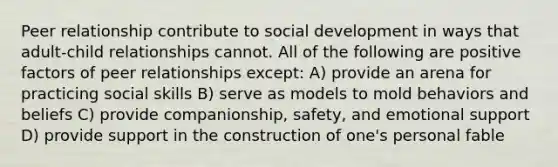 Peer relationship contribute to social development in ways that adult-child relationships cannot. All of the following are positive factors of peer relationships except: A) provide an arena for practicing social skills B) serve as models to mold behaviors and beliefs C) provide companionship, safety, and emotional support D) provide support in the construction of one's personal fable