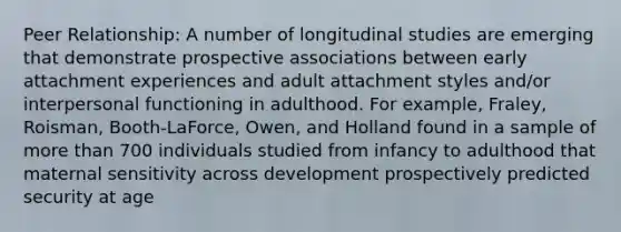 Peer Relationship: A number of longitudinal studies are emerging that demonstrate prospective associations between early attachment experiences and adult attachment styles and/or interpersonal functioning in adulthood. For example, Fraley, Roisman, Booth-LaForce, Owen, and Holland found in a sample of more than 700 individuals studied from infancy to adulthood that maternal sensitivity across development prospectively predicted security at age