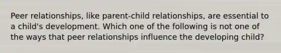 Peer relationships, like parent-child relationships, are essential to a child's development. Which one of the following is not one of the ways that peer relationships influence the developing child?