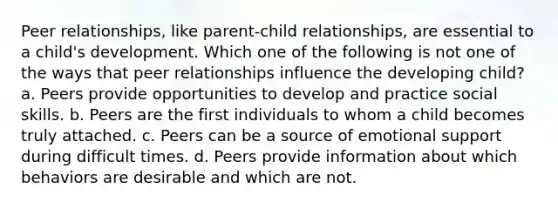 Peer relationships, like parent-child relationships, are essential to a child's development. Which one of the following is not one of the ways that peer relationships influence the developing child? a. Peers provide opportunities to develop and practice social skills. b. Peers are the first individuals to whom a child becomes truly attached. c. Peers can be a source of emotional support during difficult times. d. Peers provide information about which behaviors are desirable and which are not.