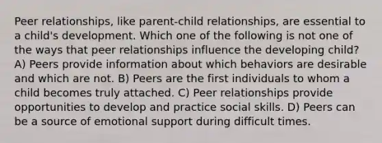 Peer relationships, like parent-child relationships, are essential to a child's development. Which one of the following is not one of the ways that peer relationships influence the developing child? A) Peers provide information about which behaviors are desirable and which are not. B) Peers are the first individuals to whom a child becomes truly attached. C) Peer relationships provide opportunities to develop and practice social skills. D) Peers can be a source of emotional support during difficult times.