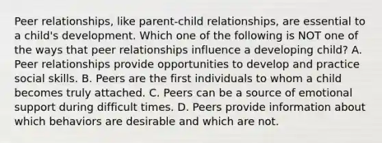 Peer relationships, like parent-child relationships, are essential to a child's development. Which one of the following is NOT one of the ways that peer relationships influence a developing child? A. Peer relationships provide opportunities to develop and practice social skills. B. Peers are the first individuals to whom a child becomes truly attached. C. Peers can be a source of emotional support during difficult times. D. Peers provide information about which behaviors are desirable and which are not.