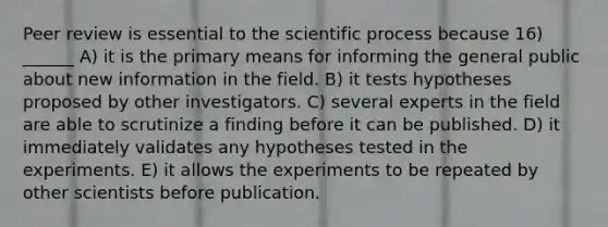 Peer review is essential to the scientific process because 16) ______ A) it is the primary means for informing the general public about new information in the field. B) it tests hypotheses proposed by other investigators. C) several experts in the field are able to scrutinize a finding before it can be published. D) it immediately validates any hypotheses tested in the experiments. E) it allows the experiments to be repeated by other scientists before publication.