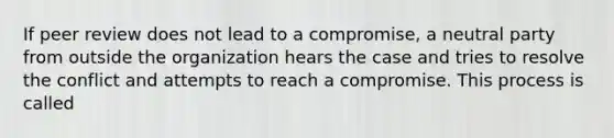 If peer review does not lead to a compromise, a neutral party from outside the organization hears the case and tries to resolve the conflict and attempts to reach a compromise. This process is called