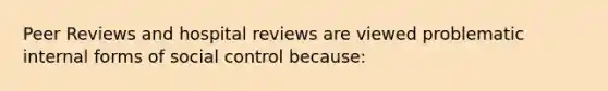 Peer Reviews and hospital reviews are viewed problematic internal forms of social control because: