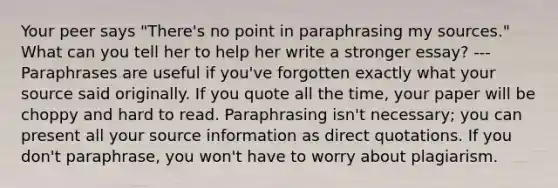 Your peer says "There's no point in paraphrasing my sources." What can you tell her to help her write a stronger essay? --- Paraphrases are useful if you've forgotten exactly what your source said originally. If you quote all the time, your paper will be choppy and hard to read. Paraphrasing isn't necessary; you can present all your source information as direct quotations. If you don't paraphrase, you won't have to worry about plagiarism.