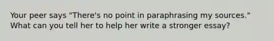 Your peer says "There's no point in paraphrasing my sources." What can you tell her to help her write a stronger essay?