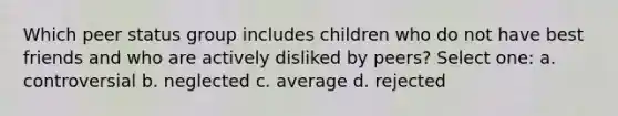 Which peer status group includes children who do not have best friends and who are actively disliked by peers? Select one: a. controversial b. neglected c. average d. rejected