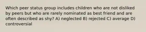 Which peer status group includes children who are not disliked by peers but who are rarely nominated as best friend and are often described as shy? A) neglected B) rejected C) average D) controversial