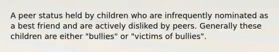 A peer status held by children who are infrequently nominated as a best friend and are actively disliked by peers. Generally these children are either "bullies" or "victims of bullies".