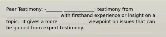 Peer Testimony: -_______ _____________: testimony from ____________ __________ with firsthand experience or insight on a topic. -It gives a more ____________ viewpoint on issues that can be gained from expert testimony.