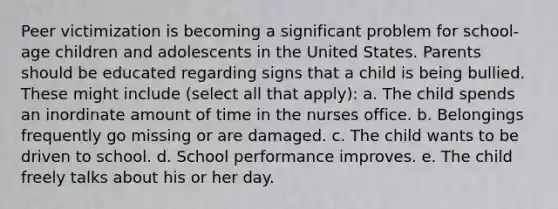 Peer victimization is becoming a significant problem for school-age children and adolescents in the United States. Parents should be educated regarding signs that a child is being bullied. These might include (select all that apply): a. The child spends an inordinate amount of time in the nurses office. b. Belongings frequently go missing or are damaged. c. The child wants to be driven to school. d. School performance improves. e. The child freely talks about his or her day.