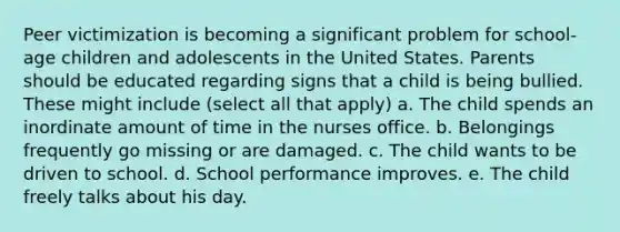 Peer victimization is becoming a significant problem for school-age children and adolescents in the United States. Parents should be educated regarding signs that a child is being bullied. These might include (select all that apply) a. The child spends an inordinate amount of time in the nurses office. b. Belongings frequently go missing or are damaged. c. The child wants to be driven to school. d. School performance improves. e. The child freely talks about his day.