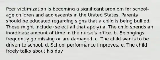 Peer victimization is becoming a significant problem for school-age children and adolescents in the United States. Parents should be educated regarding signs that a child is being bullied. These might include (select all that apply) a. The child spends an inordinate amount of time in the nurse's office. b. Belongings frequently go missing or are damaged. c. The child wants to be driven to school. d. School performance improves. e. The child freely talks about his day.