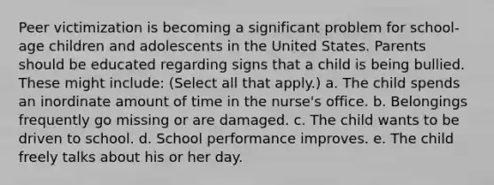 Peer victimization is becoming a significant problem for school-age children and adolescents in the United States. Parents should be educated regarding signs that a child is being bullied. These might include: (Select all that apply.) a. The child spends an inordinate amount of time in the nurse's office. b. Belongings frequently go missing or are damaged. c. The child wants to be driven to school. d. School performance improves. e. The child freely talks about his or her day.