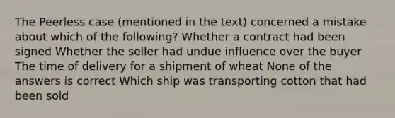 The Peerless case (mentioned in the text) concerned a mistake about which of the following? Whether a contract had been signed Whether the seller had undue influence over the buyer The time of delivery for a shipment of wheat None of the answers is correct Which ship was transporting cotton that had been sold