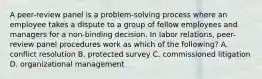 A peer-review panel is a problem-solving process where an employee takes a dispute to a group of fellow employees and managers for a non-binding decision. In labor relations, peer-review panel procedures work as which of the following? A. conflict resolution B. protected survey C. commissioned litigation D. organizational management