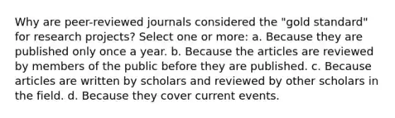 Why are peer-reviewed journals considered the "gold standard" for research projects? Select one or more: a. Because they are published only once a year. b. Because the articles are reviewed by members of the public before they are published. c. Because articles are written by scholars and reviewed by other scholars in the field. d. Because they cover current events.