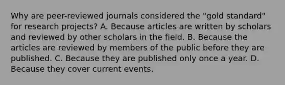 Why are peer-reviewed journals considered the "gold standard" for research projects? A. Because articles are written by scholars and reviewed by other scholars in the field. B. Because the articles are reviewed by members of the public before they are published. C. Because they are published only once a year. D. Because they cover current events.