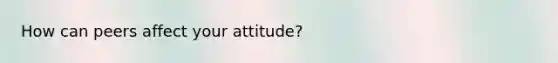 How can peers affect your attitude?