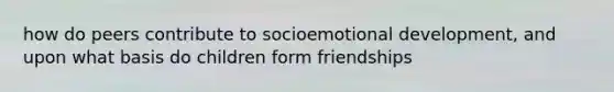 how do peers contribute to socioemotional development, and upon what basis do children form friendships