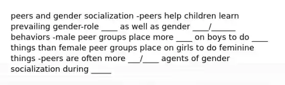 peers and gender socialization -peers help children learn prevailing gender-role ____ as well as gender ____/______ behaviors -male peer groups place more ____ on boys to do ____ things than female peer groups place on girls to do feminine things -peers are often more ___/____ agents of gender socialization during _____