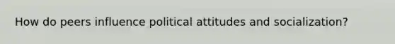 How do peers influence political attitudes and socialization?