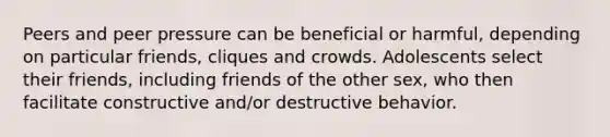 Peers and peer pressure can be beneficial or harmful, depending on particular friends, cliques and crowds. Adolescents select their friends, including friends of the other sex, who then facilitate constructive and/or destructive behavior.