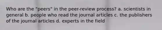 Who are the "peers" in the peer-review process? a. scientists in general b. people who read the journal articles c. the publishers of the journal articles d. experts in the field