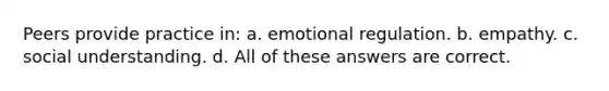 Peers provide practice in: a. emotional regulation. b. empathy. c. social understanding. d. All of these answers are correct.