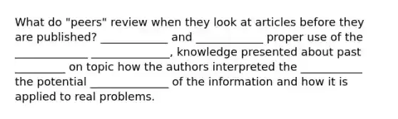 What do "peers" review when they look at articles before they are published? ____________ and ____________ proper use of the _____________ ______________, knowledge presented about past _________ on topic how the authors interpreted the ___________ the potential ______________ of the information and how it is applied to real problems.