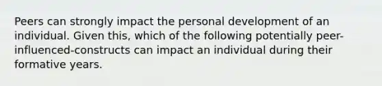 Peers can strongly impact the personal development of an individual. Given this, which of the following potentially peer-influenced-constructs can impact an individual during their formative years.