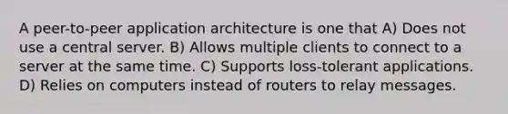 A peer-to-peer application architecture is one that A) Does not use a central server. B) Allows multiple clients to connect to a server at the same time. C) Supports loss-tolerant applications. D) Relies on computers instead of routers to relay messages.