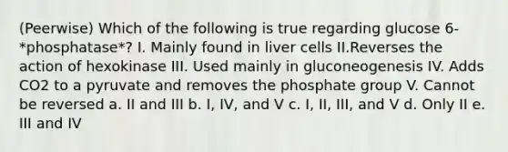 (Peerwise) Which of the following is true regarding glucose 6-*phosphatase*? I. Mainly found in liver cells II.Reverses the action of hexokinase III. Used mainly in gluconeogenesis IV. Adds CO2 to a pyruvate and removes the phosphate group V. Cannot be reversed a. II and III b. I, IV, and V c. I, II, III, and V d. Only II e. III and IV