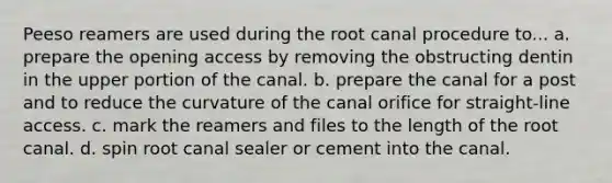 Peeso reamers are used during the root canal procedure to... a. prepare the opening access by removing the obstructing dentin in the upper portion of the canal. b. prepare the canal for a post and to reduce the curvature of the canal orifice for straight-line access. c. mark the reamers and files to the length of the root canal. d. spin root canal sealer or cement into the canal.