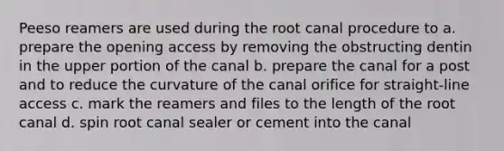 Peeso reamers are used during the root canal procedure to a. prepare the opening access by removing the obstructing dentin in the upper portion of the canal b. prepare the canal for a post and to reduce the curvature of the canal orifice for straight-line access c. mark the reamers and files to the length of the root canal d. spin root canal sealer or cement into the canal