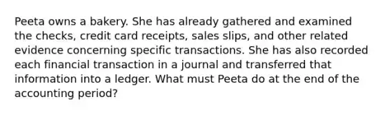 Peeta owns a bakery. She has already gathered and examined the checks, credit card receipts, sales slips, and other related evidence concerning specific transactions. She has also recorded each financial transaction in a journal and transferred that information into a ledger. What must Peeta do at the end of the accounting period?