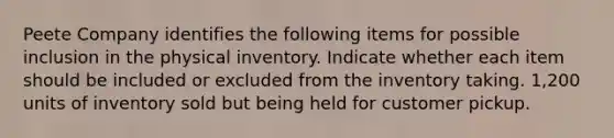 Peete Company identifies the following items for possible inclusion in the physical inventory. Indicate whether each item should be included or excluded from the inventory taking. 1,200 units of inventory sold but being held for customer pickup.