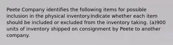 Peete Company identifies the following items for possible inclusion in the physical inventory.Indicate whether each item should be included or excluded from the inventory taking. (a)900 units of inventory shipped on consignment by Peete to another company.