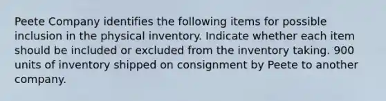 Peete Company identifies the following items for possible inclusion in the physical inventory. Indicate whether each item should be included or excluded from the inventory taking. 900 units of inventory shipped on consignment by Peete to another company.