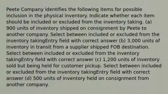 Peete Company identifies the following items for possible inclusion in the physical inventory. Indicate whether each item should be included or excluded from the inventory taking. (a) 900 units of inventory shipped on consignment by Peete to another company. Select between included or excluded from the inventory takingEntry field with correct answer (b) 3,000 units of inventory in transit from a supplier shipped FOB destination. Select between included or excluded from the inventory takingEntry field with correct answer (c) 1,200 units of inventory sold but being held for customer pickup. Select between included or excluded from the inventory takingEntry field with correct answer (d) 500 units of inventory held on consignment from another company.