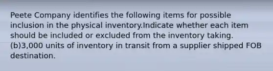 Peete Company identifies the following items for possible inclusion in the physical inventory.Indicate whether each item should be included or excluded from the inventory taking. (b)3,000 units of inventory in transit from a supplier shipped FOB destination.