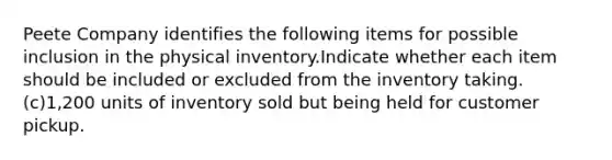 Peete Company identifies the following items for possible inclusion in the physical inventory.Indicate whether each item should be included or excluded from the inventory taking. (c)1,200 units of inventory sold but being held for customer pickup.