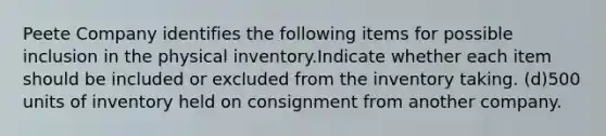 Peete Company identifies the following items for possible inclusion in the physical inventory.Indicate whether each item should be included or excluded from the inventory taking. (d)500 units of inventory held on consignment from another company.